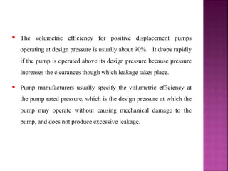  The volumetric efficiency for positive displacement pumps
operating at design pressure is usually about 90%. It drops rapidly
if the pump is operated above its design pressure because pressure
increases the clearances though which leakage takes place.
 Pump manufacturers usually specify the volumetric efficiency at
the pump rated pressure, which is the design pressure at which the
pump may operate without causing mechanical damage to the
pump, and does not produce excessive leakage.
 