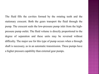 The fluid fills the cavities formed by the rotating teeth and the
stationary crescent. Both the gears transport the fluid through the
pump. The crescent seals the low-pressure pump inlet from the high-
pressure pump outlet. The fluid volume is directly proportional to the
degree of separation and these units may be reversed without
difficulty. The major use for this type of pump occurs when a through
shaft is necessary, as in an automatic transmission. These pumps have
a higher pressure capability than external gear pumps.
 