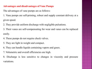Advantages and disadvantages of Vane Pumps
The advantages of vane pumps are as follows:
1. Vane pumps are self-priming, robust and supply constant delivery at a
given speed.
2. They provide uniform discharge with negligible pulsations.
3. Their vanes are self-compensating for wear and vanes can be replaced
easily.
4. These pumps do not require check valves.
5. They are light in weight and compact.
6. They can handle liquids containing vapors and gases.
7. Volumetric and overall efficiencies are high.
8. Discharge is less sensitive to changes in viscosity and pressure
variations.
 
