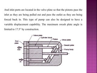 And inlet ports are located in the valve plate so that the pistons pass the
inlet as they are being pulled out and pass the outlet as they are being
forced back in. This type of pump can also be designed to have a
variable displacement capability. The maximum swash plate angle is
limited to 17.5° by construction.
 