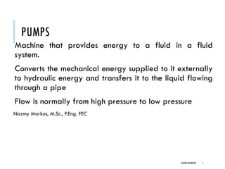 PUMPS
Machine that provides energy to a fluid in a fluid
system.
Converts the mechanical energy supplied to it externally
to hydraulic energy and transfers it to the liquid flowing
through a pipe
Flow is normally from high pressure to low pressure
Nazmy Markos, M.Sc., P.Eng. FEC
NAZMY MARKOS 1
 