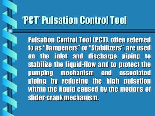 ‘
‘PCT’ Pulsation Control Tool
PCT’ Pulsation Control Tool
Pulsation Control Tool (PCT), often referred
Pulsation Control Tool (PCT), often referred
to as “Dampeners” or “Stabilizers”, are used
to as “Dampeners” or “Stabilizers”, are used
on the inlet and discharge piping to
on the inlet and discharge piping to
stabilize the liquid-flow and to protect the
stabilize the liquid-flow and to protect the
pumping mechanism and associated
pumping mechanism and associated
piping by reducing the high pulsation
piping by reducing the high pulsation
within the liquid caused by the motions of
within the liquid caused by the motions of
slider-crank mechanism.
slider-crank mechanism.
 
