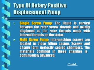 Type Of Rotary Positive
Type Of Rotary Positive
Displacement Pump
Displacement Pump
1.
1. Single Screw Pump
Single Screw Pump: The liquid is carried
: The liquid is carried
between the rotor screw threads and axially
between the rotor screw threads and axially
displaced as the rotor threads mesh with
displaced as the rotor threads mesh with
internal threads on the stator.
internal threads on the stator.
2.
2. Multi Screw Pump
Multi Screw Pump: Intermeshing screws are
: Intermeshing screws are
located in close fitting casing. Screws and
located in close fitting casing. Screws and
casing form perfectly sealed chambers. The
casing form perfectly sealed chambers. The
materials confined in these chamber is
materials confined in these chamber is
continuously advanced.
continuously advanced.
Contd..
 