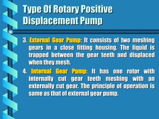 Type Of Rotary Positive
Type Of Rotary Positive
Displacement Pump
Displacement Pump
3.
3. External Gear Pump
External Gear Pump: It consists of two meshing
: It consists of two meshing
gears in a close fitting housing. The liquid is
gears in a close fitting housing. The liquid is
trapped between the gear teeth and displaced
trapped between the gear teeth and displaced
when they mesh.
when they mesh.
4.
4. Internal Gear Pump
Internal Gear Pump: It has one rotor with
: It has one rotor with
internally cut gear teeth meshing with an
internally cut gear teeth meshing with an
externally cut gear. The principle of operation is
externally cut gear. The principle of operation is
same as that of external gear pump.
same as that of external gear pump.
 
