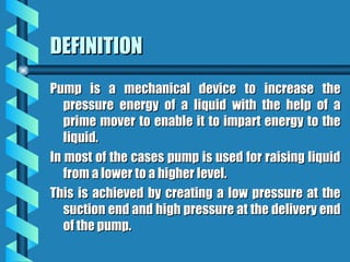 DEFINITION
DEFINITION
Pump is a mechanical device to increase the
Pump is a mechanical device to increase the
pressure energy of a liquid with the help of a
pressure energy of a liquid with the help of a
prime mover to enable it to impart energy to the
prime mover to enable it to impart energy to the
liquid.
liquid.
In most of the cases pump is used for raising liquid
In most of the cases pump is used for raising liquid
from a lower to a higher level.
from a lower to a higher level.
This is achieved by creating a low pressure at the
This is achieved by creating a low pressure at the
suction end and high pressure at the delivery end
suction end and high pressure at the delivery end
of the pump.
of the pump.
 