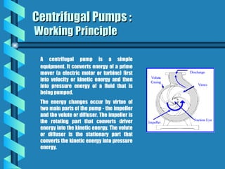 A centrifugal pump is a simple
equipment. It converts energy of a prime
mover (a electric motor or turbine) first
into velocity or kinetic energy and then
into pressure energy of a fluid that is
being pumped.
The energy changes occur by virtue of
two main parts of the pump - the impeller
and the volute or diffuser. The impeller is
the rotating part that converts driver
energy into the kinetic energy. The volute
or diffuser is the stationary part that
converts the kinetic energy into pressure
energy.
Centrifugal Pumps :
Centrifugal Pumps :
Working Principle
Working Principle
 