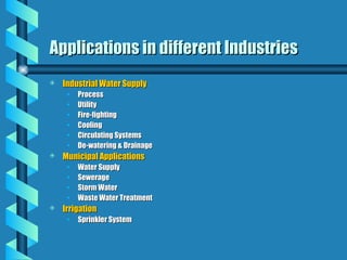 Applications in different Industries
Applications in different Industries
 Industrial Water Supply
Industrial Water Supply
• Process
Process
• Utility
Utility
• Fire-fighting
Fire-fighting
• Cooling
Cooling
• Circulating Systems
Circulating Systems
• De-watering & Drainage
De-watering & Drainage
 Municipal Applications
Municipal Applications
• Water Supply
Water Supply
• Sewerage
Sewerage
• Storm Water
Storm Water
• Waste Water Treatment
Waste Water Treatment
 Irrigation
Irrigation
• Sprinkler System
Sprinkler System
 
