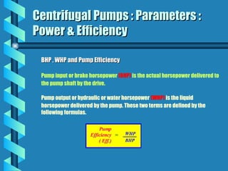 Centrifugal Pumps : Parameters :
Centrifugal Pumps : Parameters :
Power & Efficiency
Power & Efficiency
BHP , WHP and Pump Efficiency
BHP , WHP and Pump Efficiency
Pump input or brake horsepower (BHP) is the actual horsepower delivered to
the pump shaft by the drive.
Pump output or hydraulic or water horsepower (WHP) is the liquid
horsepower delivered by the pump. These two terms are defined by the
following formulas.
 