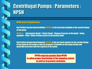 Centrifugal Pumps : Parameters :
Centrifugal Pumps : Parameters :
NPSH
NPSH
NPSH and its Significance
NPSH and its Significance
Net Positive Suction Head Available (NPSHa) is the net head available at the suction flange
of the pump.
NPSHa = (Barometric Head) ± (Static Head) - (Vapour Pressure of the liquid being
pumped) - (Pipe / Valve Friction Losses in the Suction Side)
Net Positive Suction Head Required (NPSHr) is the net head required at the suction flange
of the pump for the pump to operate properly. It depends on the pump design and
generally increases with the capacity of the pump.
NPSHa must be greater than NPSHr
to allow proper functioning of the pumping system
as well as to prevent cavitation.
 