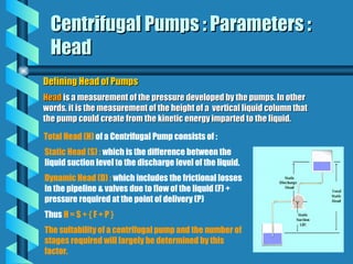 Centrifugal Pumps : Parameters :
Centrifugal Pumps : Parameters :
Head
Head
Defining Head of Pumps
Defining Head of Pumps
Head
Head is a measurement of the pressure developed by the pumps. In other
is a measurement of the pressure developed by the pumps. In other
words, it is the measurement of the height of a vertical liquid column that
words, it is the measurement of the height of a vertical liquid column that
the pump could create from the kinetic energy imparted to the liquid.
the pump could create from the kinetic energy imparted to the liquid.
Total Head (H) of a Centrifugal Pump consists of :
Static Head (S) : which is the difference between the
liquid suction level to the discharge level of the liquid.
Dynamic Head (D) : which includes the frictional losses
in the pipeline & valves due to flow of the liquid (F) +
pressure required at the point of delivery (P)
Thus H = S + { F + P }
The suitability of a centrifugal pump and the number of
stages required will largely be determined by this
factor.
 
