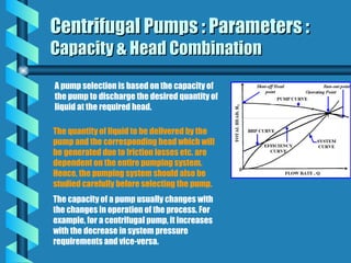 Centrifugal Pumps : Parameters :
Centrifugal Pumps : Parameters :
Capacity & Head Combination
Capacity & Head Combination
A pump selection is based on the capacity of
the pump to discharge the desired quantity of
liquid at the required head.
The quantity of liquid to be delivered by the
pump and the corresponding head which will
be generated due to friction losses etc. are
dependent on the entire pumping system.
Hence, the pumping system should also be
studied carefully before selecting the pump.
The capacity of a pump usually changes with
the changes in operation of the process. For
example, for a centrifugal pump, it increases
with the decrease in system pressure
requirements and vice-versa.
 