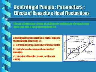 Centrifugal Pumps : Parameters :
Centrifugal Pumps : Parameters :
Effects of Capacity & Head Fluctuations
Effects of Capacity & Head Fluctuations
A centrifugal pump operating at higher capacity
than designed may result in :
a) increased energy cost and overheated motor
b) cavitation and consequent mechanical
damages
c) corrosion of impeller, vanes, nozzles and
casing
Effects of Operating a Pump at a different combination of capacity and
head than that it has been designed for.
 