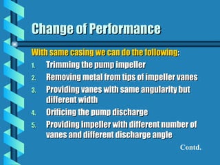 Change of Performance
Change of Performance
With same casing we can do the following
With same casing we can do the following:
:
1.
1. Trimming the pump impeller
Trimming the pump impeller
2.
2. Removing metal from tips of impeller vanes
Removing metal from tips of impeller vanes
3.
3. Providing vanes with same angularity but
Providing vanes with same angularity but
different width
different width
4.
4. Orificing the pump discharge
Orificing the pump discharge
5.
5. Providing impeller with different number of
Providing impeller with different number of
vanes and different discharge angle
vanes and different discharge angle
Contd.
 