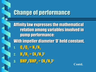 Change of performance
Change of performance
Affinity law expresses the mathematical
Affinity law expresses the mathematical
relation among variables involved in
relation among variables involved in
pump performance:
pump performance:
With impeller diameter ‘D’ held constant,
With impeller diameter ‘D’ held constant,
1.
1. Q
Q1
1/
/Q
Q2
2 = N
= N1
1/
/N
N2
2
2.
2. H
H1
1/
/H
H2
2 =
= (
(N
N1
1/
/N
N2
2)
)2
2
3.
3. BHP
BHP1
1/
/BHP
BHP2
2 =
= (
(N
N1
1/
/N
N2
2)
)3
3
Contd.
 