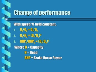 Change of performance
Change of performance
With speed ‘N’ held constant,
With speed ‘N’ held constant,
1.
1. Q
Q1
1/
/Q
Q2
2 = D
= D1
1/
/D
D2
2
2.
2. H
H1
1/
/H
H2
2 =
= (
(D
D1
1/
/D
D2
2)
)2
2
3.
3. BHP
BHP1
1/
/BHP
BHP2
2 =
= (
(D
D1
1/
/D
D2
2)
)3
3
Where
Where Q
Q = Capacity
= Capacity
H
H = Head
= Head
BHP
BHP = Brake Horse Power
= Brake Horse Power
 