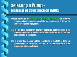 Selecting
Selecting a Pump -
a Pump -
Material of Construction (MOC)
Material of Construction (MOC)
Proper selection of
Proper selection of Material of Construction (MOC)
Material of Construction (MOC) of different
of different
components of a pump is one of the most important criterion for
components of a pump is one of the most important criterion for
the
the life
life of a pumping system.
of a pumping system.
Life
Life is the total number of hours of operation before one or more
is the total number of hours of operation before one or more
pump components are to be replaced to maintain an acceptable
pump components are to be replaced to maintain an acceptable
performance of the pump.
performance of the pump.
Life is primarily a measure of the resistance of the MOC of different
Life is primarily a measure of the resistance of the MOC of different
components to corrosion, erosion, or a combination of both
components to corrosion, erosion, or a combination of both
under operating conditions.
under operating conditions.
 