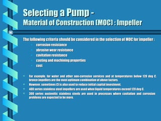 Selecting
Selecting a Pump -
a Pump -
Material of Construction (MOC) : Impeller
Material of Construction (MOC) : Impeller
The following criteria should be considered in the selection of MOC for impeller :
The following criteria should be considered in the selection of MOC for impeller :
• corrosion resistance
corrosion resistance
• abrasive wear resistance
abrasive wear resistance
• cavitation resistance
cavitation resistance
• casting and machining properties
casting and machining properties
• cost
cost
 For example, for water and other non-corrosive services and at temperatures below 120 deg C,
For example, for water and other non-corrosive services and at temperatures below 120 deg C,
bronze impellers are the most optimum combination of above factors.
bronze impellers are the most optimum combination of above factors.
 However, sometimes CI is also used to reduce initial capital investment.
However, sometimes CI is also used to reduce initial capital investment.
 400 series stainless steel impellers are used when liquid temperatures exceed 120 deg C.
400 series stainless steel impellers are used when liquid temperatures exceed 120 deg C.
 300 series austenitic stainless steels are used in processes where cavitation and corrosion
300 series austenitic stainless steels are used in processes where cavitation and corrosion
problems are expected to be more.
problems are expected to be more.
 