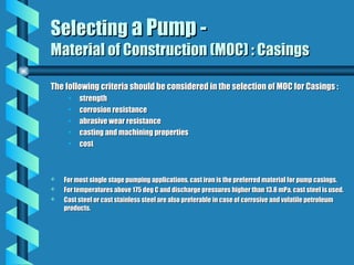 Selecting
Selecting a Pump -
a Pump -
Material of Construction (MOC) : Casings
Material of Construction (MOC) : Casings
The following criteria should be considered in the selection of MOC for Casings :
The following criteria should be considered in the selection of MOC for Casings :
• strength
strength
• corrosion resistance
corrosion resistance
• abrasive wear resistance
abrasive wear resistance
• casting and machining properties
casting and machining properties
• cost
cost
 For most single stage pumping applications, cast iron is the preferred material for pump casings.
For most single stage pumping applications, cast iron is the preferred material for pump casings.
 For temperatures above 175 deg C and discharge pressures higher than 13.8 mPa, cast steel is used.
For temperatures above 175 deg C and discharge pressures higher than 13.8 mPa, cast steel is used.
 Cast steel or cast stainless steel are also preferable in case of corrosive and volatile petroleum
Cast steel or cast stainless steel are also preferable in case of corrosive and volatile petroleum
products.
products.
 