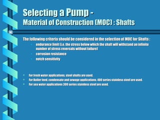 Selecting
Selecting a Pump -
a Pump -
Material of Construction (MOC) : Shafts
Material of Construction (MOC) : Shafts
The following criteria should be considered in the selection of MOC for Shafts :
The following criteria should be considered in the selection of MOC for Shafts :
• endurance limit (i.e. the stress below which the shaft will withstand an infinite
endurance limit (i.e. the stress below which the shaft will withstand an infinite
number of stress reversals without failure)
number of stress reversals without failure)
• corrosion resistance
corrosion resistance
• notch sensitivity
notch sensitivity
 For fresh water applications, steel shafts are used.
For fresh water applications, steel shafts are used.
 For Boiler feed, condensate and sewage applications, 400 series stainless steel are used.
For Boiler feed, condensate and sewage applications, 400 series stainless steel are used.
 For sea water applications 300 series stainless steel are used.
For sea water applications 300 series stainless steel are used.
 