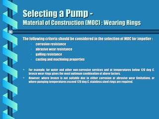 Selecting
Selecting a Pump -
a Pump -
Material of Construction (MOC) : Wearing Rings
Material of Construction (MOC) : Wearing Rings
The following criteria should be considered in the selection of MOC for impeller :
The following criteria should be considered in the selection of MOC for impeller :
• corrosion resistance
corrosion resistance
• abrasive wear resistance
abrasive wear resistance
• galling resistance
galling resistance
• casting and machining properties
casting and machining properties
 For example, for water and other non-corrosive services and at temperatures below 120 deg C,
For example, for water and other non-corrosive services and at temperatures below 120 deg C,
bronze wear rings gives the most optimum combination of above factors.
bronze wear rings gives the most optimum combination of above factors.
 However, where bronze is not suitable due to either corrosion or abrasive wear limitations, or
However, where bronze is not suitable due to either corrosion or abrasive wear limitations, or
where pumping temperatures exceed 120 deg C, stainless steel rings are required.
where pumping temperatures exceed 120 deg C, stainless steel rings are required.
 