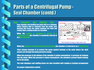 Seal Chamber and Stuffing Box
Seal chamber and Stuffing box both refer to a chamber,
either integral with or separate from the pump case
housing that forms the region between the shaft and
casing where sealing media are installed.
When the sealing is achieved by means of a
mechanical seal, the chamber is commonly referred to
as a Seal Chamber.
Parts of a Centrifugal Pump -
Parts of a Centrifugal Pump -
Seal Chamber (contd.)
Seal Chamber (contd.)
When the sealing is achieved by means of packing, the chamber is referred to as a Stuffing Box.
Their primary function is to protect the pump against leakage at the point where the shaft
passes out through the pump pressure casing.
When the pressure at the bottom of the chamber is below atmospheric, it prevents air leakage
into the pump. When the pressure is above atmospheric, the chambers prevent liquid leakage
out of the pump.
The seal chambers and stuffing boxes are also provided with cooling or heating arrangement
for proper temperature control.
 