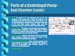 Parts of a Centrifugal Pump -
Parts of a Centrifugal Pump -
Seal Chamber (contd.)
Seal Chamber (contd.)
 Gland: The gland is a very important part of the seal
chamber or the stuffing box. It gives the packing or the
mechanical seal the desired fit on the shaft sleeve. It can
be easily adjusted in axial direction. The gland comprises
of the seal flush, quench, cooling, drain, and vent
connection ports as per the standard codes like API 682.
 Throat Bushing: The bottom or inside end of the chamber is
provided with a stationary device called throat bushing
that forms a restrictive close clearance around the sleeve
(or shaft) between the seal and the impeller.
 Throttle Bushing refers to a device that forms a restrictive
close clearance around the sleeve (or shaft) at the
outboard end of a mechanical seal gland.
 Internal Circulating Device refers to device located in the
seal chamber to circulate seal chamber fluid through a
cooler or barrier/buffer fluid reservoir. Usually it is
referred to as a pumping ring.
 Mechanical Seal
 