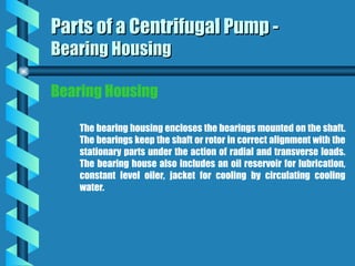 Bearing Housing
The bearing housing encloses the bearings mounted on the shaft.
The bearings keep the shaft or rotor in correct alignment with the
stationary parts under the action of radial and transverse loads.
The bearing house also includes an oil reservoir for lubrication,
constant level oiler, jacket for cooling by circulating cooling
water.
Parts of a Centrifugal Pump -
Parts of a Centrifugal Pump -
Bearing Housing
Bearing Housing
 