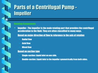Rotating Components
 Impeller : The impeller is the main rotating part that provides the centrifugal
acceleration to the fluid. They are often classified in many ways.
Based on major direction of flow in reference to the axis of rotation
• Radial flow
• Axial flow
• Mixed flow
Based on suction type
• Single-suction: Liquid inlet on one side.
• Double-suction: Liquid inlet to the impeller symmetrically from both sides.
Parts of a Centrifugal Pump -
Parts of a Centrifugal Pump -
Impeller
Impeller
 