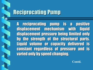 Reciprocating Pump
Reciprocating Pump
A reciprocating pump is a positive
A reciprocating pump is a positive
displacement mechanism with liquid
displacement mechanism with liquid
displacement pressure being limited only
displacement pressure being limited only
by the strength of the structural parts.
by the strength of the structural parts.
Liquid volume or capacity delivered is
Liquid volume or capacity delivered is
constant regardless of pressure and is
constant regardless of pressure and is
varied only by speed changing.
varied only by speed changing.
Contd.
 