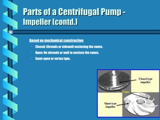 Based on mechanical construction
• Closed: Shrouds or sidewall enclosing the vanes.
• Open: No shrouds or wall to enclose the vanes.
• Semi-open or vortex type.
Parts of a Centrifugal Pump -
Parts of a Centrifugal Pump -
Impeller (contd.)
Impeller (contd.)
 