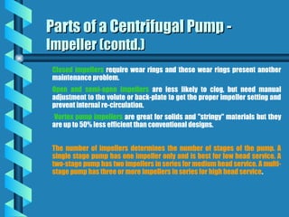Closed impellers require wear rings and these wear rings present another
maintenance problem.
Open and semi-open impellers are less likely to clog, but need manual
adjustment to the volute or back-plate to get the proper impeller setting and
prevent internal re-circulation.
Vortex pump impellers are great for solids and "stringy" materials but they
are up to 50% less efficient than conventional designs.
The number of impellers determines the number of stages of the pump. A
single stage pump has one impeller only and is best for low head service. A
two-stage pump has two impellers in series for medium head service. A multi-
stage pump has three or more impellers in series for high head service.
Parts of a Centrifugal Pump -
Parts of a Centrifugal Pump -
Impeller (contd.)
Impeller (contd.)
 