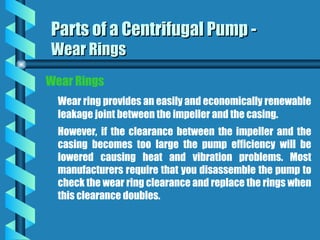 Wear Rings
Wear ring provides an easily and economically renewable
leakage joint between the impeller and the casing.
However, if the clearance between the impeller and the
casing becomes too large the pump efficiency will be
lowered causing heat and vibration problems. Most
manufacturers require that you disassemble the pump to
check the wear ring clearance and replace the rings when
this clearance doubles.
Parts of a Centrifugal Pump -
Parts of a Centrifugal Pump -
Wear Rings
Wear Rings
 