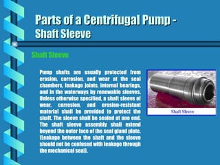 Parts of a Centrifugal Pump -
Parts of a Centrifugal Pump -
Shaft Sleeve
Shaft Sleeve
Pump shafts are usually protected from
erosion, corrosion, and wear at the seal
chambers, leakage joints, internal bearings,
and in the waterways by renewable sleeves.
Unless otherwise specified, a shaft sleeve of
wear, corrosion, and erosion-resistant
material shall be provided to protect the
shaft. The sleeve shall be sealed at one end.
The shaft sleeve assembly shall extend
beyond the outer face of the seal gland plate.
(Leakage between the shaft and the sleeve
should not be confused with leakage through
the mechanical seal).
Shaft Sleeve
 