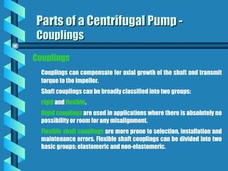 Couplings
Couplings can compensate for axial growth of the shaft and transmit
torque to the impeller.
Shaft couplings can be broadly classified into two groups:
rigid and flexible.
Rigid couplings are used in applications where there is absolutely no
possibility or room for any misalignment.
Flexible shaft couplings are more prone to selection, installation and
maintenance errors. Flexible shaft couplings can be divided into two
basic groups: elastomeric and non-elastomeric.
Parts of a Centrifugal Pump -
Parts of a Centrifugal Pump -
Couplings
Couplings
 