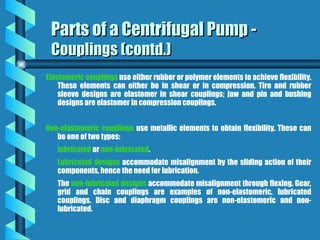 Elastomeric couplings use either rubber or polymer elements to achieve flexibility.
These elements can either be in shear or in compression. Tire and rubber
sleeve designs are elastomer in shear couplings; jaw and pin and bushing
designs are elastomer in compression couplings.
Non-elastomeric couplings use metallic elements to obtain flexibility. These can
be one of two types:
lubricated or non-lubricated.
Lubricated designs accommodate misalignment by the sliding action of their
components, hence the need for lubrication.
The non-lubricated designs accommodate misalignment through flexing. Gear,
grid and chain couplings are examples of non-elastomeric, lubricated
couplings. Disc and diaphragm couplings are non-elastomeric and non-
lubricated.
Parts of a Centrifugal Pump -
Parts of a Centrifugal Pump -
Couplings (contd.)
Couplings (contd.)
 