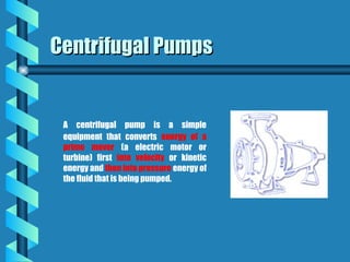 A centrifugal pump is a simple
equipment that converts energy of a
prime mover (a electric motor or
turbine) first into velocity or kinetic
energy and then into pressure energy of
the fluid that is being pumped.
Centrifugal Pumps
Centrifugal Pumps
 