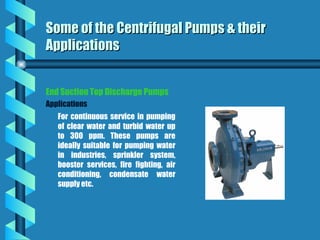 Some of the Centrifugal Pumps & their
Some of the Centrifugal Pumps & their
Applications
Applications
End Suction Top Discharge Pumps
Applications
For continuous service in pumping
of clear water and turbid water up
to 300 ppm. These pumps are
ideally suitable for pumping water
in industries, sprinkler system,
booster services, fire fighting, air
conditioning, condensate water
supply etc.
 