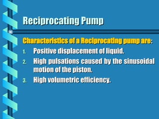 Reciprocating Pump
Reciprocating Pump
Characteristics of a Reciprocating pump are
Characteristics of a Reciprocating pump are:
:
1.
1. Positive displacement of liquid.
Positive displacement of liquid.
2.
2. High pulsations caused by the sinusoidal
High pulsations caused by the sinusoidal
motion of the piston.
motion of the piston.
3.
3. High volumetric efficiency.
High volumetric efficiency.
 
