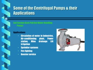 End Suction Back Pull Out Water Handling
Pumps
Applications
• Circulation of water in Industries,
Air-conditioning plant, Power
station, Mine drainage Lift
irrigation
• Sprinkler systems
• Fire fighting
• Booster service
Some of the Centrifugal Pumps & their
Some of the Centrifugal Pumps & their
Applications
Applications
 