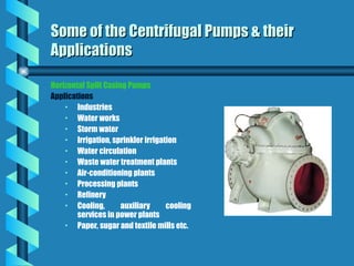 Horizontal Split Casing Pumps
Applications
• Industries
• Water works
• Storm water
• Irrigation, sprinkler irrigation
• Water circulation
• Waste water treatment plants
• Air-conditioning plants
• Processing plants
• Refinery
• Cooling, auxiliary cooling
services in power plants
• Paper, sugar and textile mills etc.
Some of the Centrifugal Pumps & their
Some of the Centrifugal Pumps & their
Applications
Applications
 