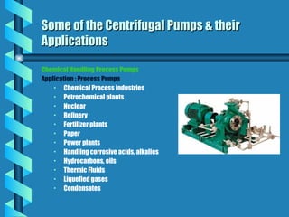 Chemical Handling Process Pumps
Application : Process Pumps
• Chemical Process industries
• Petrochemical plants
• Nuclear
• Refinery
• Fertilizer plants
• Paper
• Power plants
• Handling corrosive acids, alkalies
• Hydrocarbons, oils
• Thermic Fluids
• Liquefied gases
• Condensates
Some of the Centrifugal Pumps & their
Some of the Centrifugal Pumps & their
Applications
Applications
 