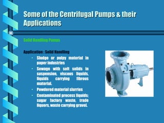 Solid Handling Pumps
Application : Solid Handling
• Sludge or pulpy material in
paper industries
• Sewage with soft solids in
suspension, viscous liquids,
liquids carrying fibrous
material.
• Powdered material slurries
• Contaminated process liquids;
sugar factory waste, trade
liquors, waste carrying gravel.
Some of the Centrifugal Pumps & their
Some of the Centrifugal Pumps & their
Applications
Applications
 