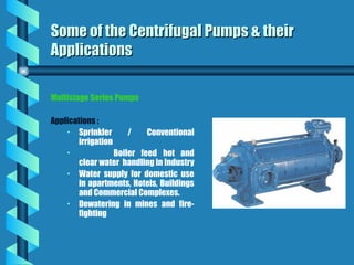 Multistage Series Pumps
Applications :
• Sprinkler / Conventional
irrigation
• Boiler feed hot and
clear water handling in Industry
• Water supply for domestic use
in apartments, Hotels, Buildings
and Commercial Complexes.
• Dewatering in mines and fire-
fighting
Some of the Centrifugal Pumps & their
Some of the Centrifugal Pumps & their
Applications
Applications
 
