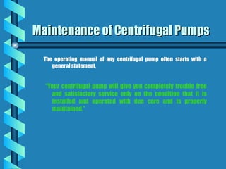 Maintenance of Centrifugal Pumps
Maintenance of Centrifugal Pumps
The operating manual of any centrifugal pump often starts with a
general statement,
“Your centrifugal pump will give you completely trouble free
and satisfactory service only on the condition that it is
installed and operated with due care and is properly
maintained.”
 