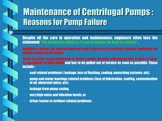 Maintenance of Centrifugal Pumps :
Maintenance of Centrifugal Pumps :
Reasons for Pump Failure
Reasons for Pump Failure
Despite all the care in operation and maintenance, engineers often face the
statement “the pump has failed i.e. it can no longer be kept in service”.
Inability to deliver the desired flow and head is just one of the most common conditions for
taking a pump out of service.
There are other many conditions in which a pump, despite suffering no loss in flow or head,
is considered to have failed and has to be pulled out of service as soon as possible. These
include :
• seal related problems ( leakage, loss of flushing, cooling, quenching systems, etc),
• pump and motor bearings related problems (loss of lubrication, cooling, contamination
of oil, abnormal noise, etc),
• leakage from pump casing,
• very high noise and vibration levels, or
• driver (motor or turbine) related problems.
 