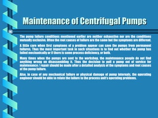 Maintenance of Centrifugal Pumps
Maintenance of Centrifugal Pumps
The pump failure conditions mentioned earlier are neither exhaustive nor are the conditions
mutually exclusive. Often the root causes of failure are the same but the symptoms are different.
A little care when first symptoms of a problem appear can save the pumps from permanent
failures. Thus the most important task in such situations is to find out whether the pump has
failed mechanically or if there is some process deficiency, or both.
Many times when the pumps are sent to the workshop, the maintenance people do not find
anything wrong on disassembling it. Thus the decision to pull a pump out of service for
maintenance / repair should be made after a detailed analysis of the symptoms and root causes
of the pump failure.
Also, in case of any mechanical failure or physical damage of pump internals, the operating
engineer should be able to relate the failure to the process unit’s operating problems.
 