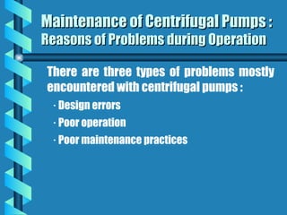 Maintenance of Centrifugal Pumps :
Maintenance of Centrifugal Pumps :
Reasons of Problems during Operation
Reasons of Problems during Operation
There are three types of problems mostly
encountered with centrifugal pumps :
· Design errors
· Poor operation
· Poor maintenance practices
 