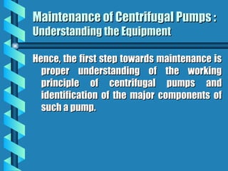 Maintenance of Centrifugal Pumps :
Maintenance of Centrifugal Pumps :
Understanding the Equipment
Understanding the Equipment
Hence, the first step towards maintenance is
Hence, the first step towards maintenance is
proper understanding of the working
proper understanding of the working
principle of centrifugal pumps and
principle of centrifugal pumps and
identification of the major components of
identification of the major components of
such a pump.
such a pump.
 