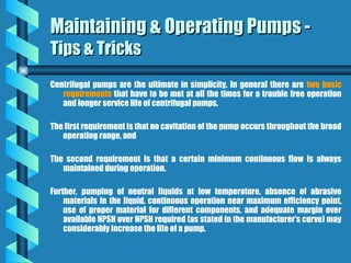 Centrifugal pumps are the ultimate in simplicity. In general there are two basic
requirements that have to be met at all the times for a trouble free operation
and longer service life of centrifugal pumps.
The first requirement is that no cavitation of the pump occurs throughout the broad
operating range, and
The second requirement is that a certain minimum continuous flow is always
maintained during operation.
Further, pumping of neutral liquids at low temperature, absence of abrasive
materials in the liquid, continuous operation near maximum efficiency point,
use of proper material for different components, and adequate margin over
available NPSH over NPSH required (as stated in the manufacturer’s curve) may
considerably increase the life of a pump.
Maintaining & Operating Pumps -
Maintaining & Operating Pumps -
Tips & Tricks
Tips & Tricks
 