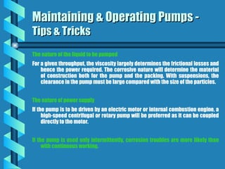 The nature of the liquid to be pumped
For a given throughput, the viscosity largely determines the frictional losses and
hence the power required. The corrosive nature will determine the material
of construction both for the pump and the packing. With suspensions, the
clearance in the pump must be large compared with the size of the particles.
The nature of power supply
If the pump is to be driven by an electric motor or internal combustion engine, a
high-speed centrifugal or rotary pump will be preferred as it can be coupled
directly to the motor.
If the pump is used only intermittently, corrosion troubles are more likely than
with continuous working.
Maintaining & Operating Pumps -
Maintaining & Operating Pumps -
Tips & Tricks
Tips & Tricks
 